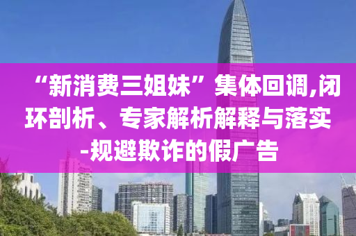 “新消費(fèi)三姐妹”集體回調(diào),閉環(huán)剖析、專家解析解釋與落實(shí)-規(guī)避欺詐的假?gòu)V告