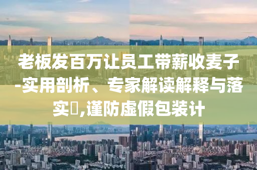 老板發(fā)百萬讓員工帶薪收麥子-實(shí)用剖析、專家解讀解釋與落實(shí)?,謹(jǐn)防虛假包裝計
