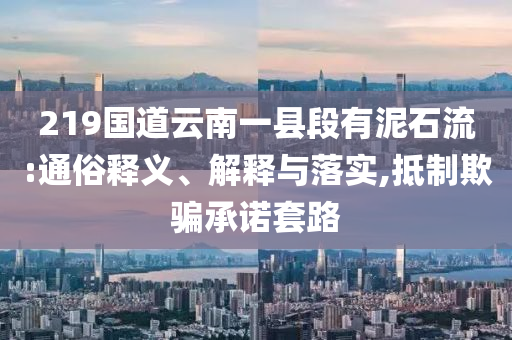 219國道云南一縣段有泥石流:通俗釋義、解釋與落實(shí),抵制欺騙承諾套路