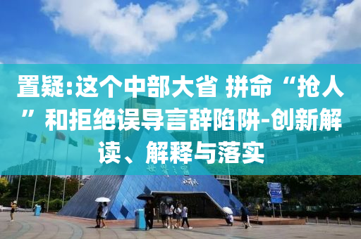 置疑:這個中部大省 拼命“搶人”和拒絕誤導言辭陷阱-創(chuàng)新解讀、解釋與落實
