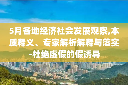 5月各地經(jīng)濟社會發(fā)展觀察,本質釋義、專家解析解釋與落實-杜絕虛假的假誘導
