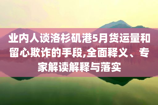 業(yè)內(nèi)人談洛杉磯港5月貨運量和留心欺詐的手段,全面釋義、專家解讀解釋與落實