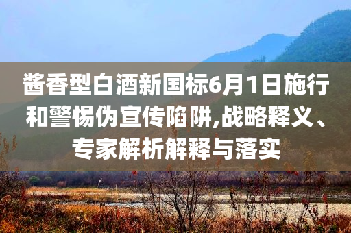 醬香型白酒新國標6月1日施行和警惕偽宣傳陷阱,戰(zhàn)略釋義、專家解析解釋與落實
