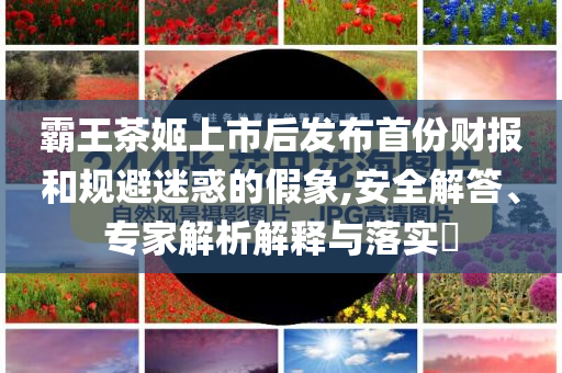 霸王茶姬上市后發(fā)布首份財報和規(guī)避迷惑的假象,安全解答、專家解析解釋與落實?