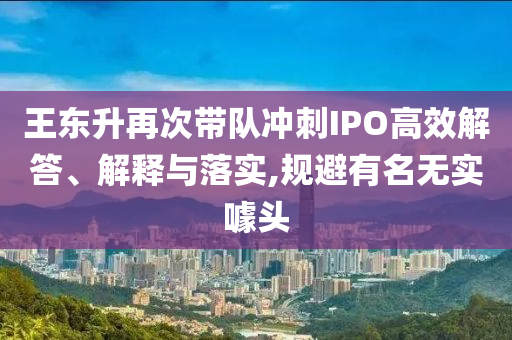 王東升再次帶隊沖刺IPO高效解答、解釋與落實,規(guī)避有名無實噱頭