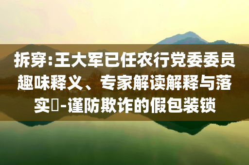 拆穿:王大軍已任農(nóng)行黨委委員趣味釋義、專家解讀解釋與落實(shí)?-謹(jǐn)防欺詐的假包裝鎖