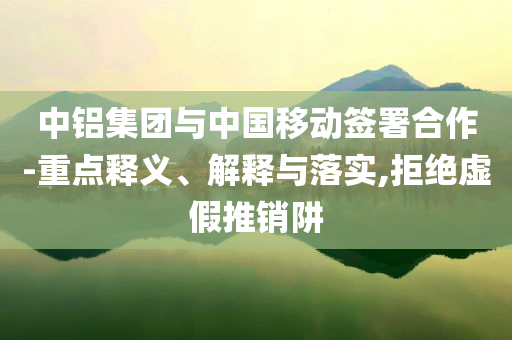 中鋁集團(tuán)與中國(guó)移動(dòng)簽署合作-重點(diǎn)釋義、解釋與落實(shí),拒絕虛假推銷阱