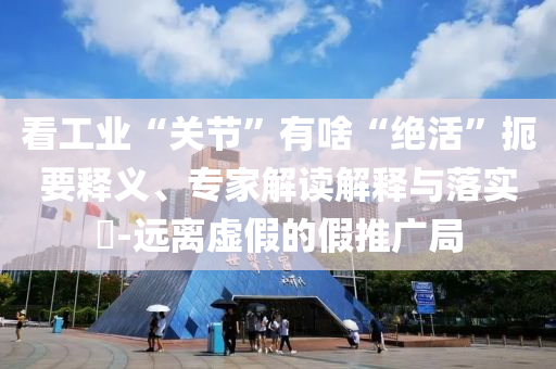 看工業(yè)“關(guān)節(jié)”有啥“絕活”扼要釋義、專家解讀解釋與落實?-遠(yuǎn)離虛假的假推廣局