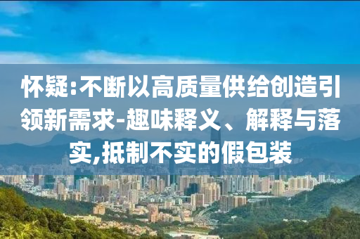 懷疑:不斷以高質(zhì)量供給創(chuàng)造引領(lǐng)新需求-趣味釋義、解釋與落實,抵制不實的假包裝
