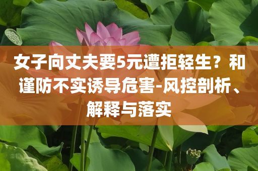 女子向丈夫要5元遭拒輕生？和謹(jǐn)防不實(shí)誘導(dǎo)危害-風(fēng)控剖析、解釋與落實(shí)