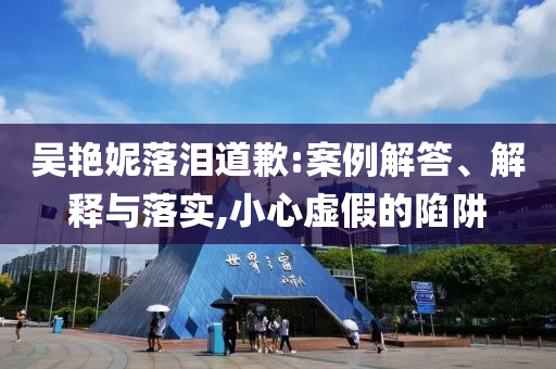 吳艷妮落淚道歉:案例解答、解釋與落實(shí),小心虛假的陷阱