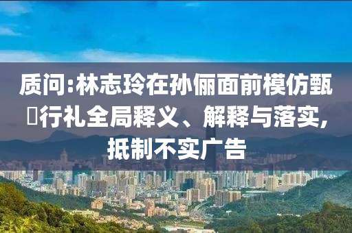 質(zhì)問:林志玲在孫儷面前模仿甄嬛行禮全局釋義、解釋與落實,抵制不實廣告