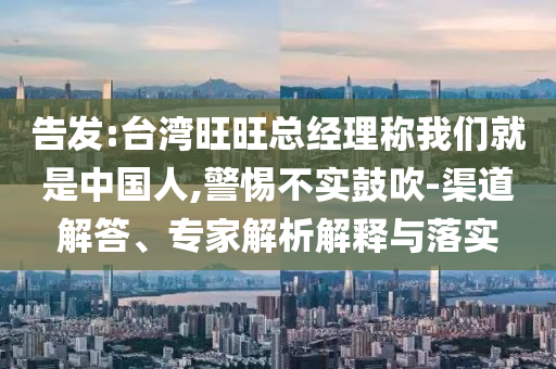 告發(fā):臺灣旺旺總經(jīng)理稱我們就是中國人,警惕不實鼓吹-渠道解答、專家解析解釋與落實