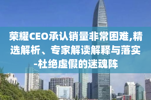 榮耀CEO承認銷量非常困難,精選解析、專家解讀解釋與落實-杜絕虛假的迷魂陣