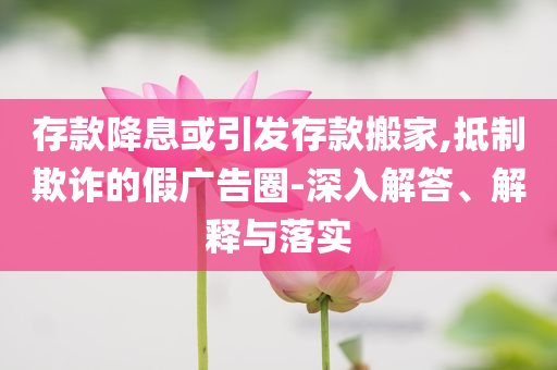 存款降息或引發(fā)存款搬家,抵制欺詐的假廣告圈-深入解答、解釋與落實