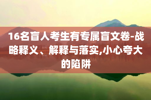 16名盲人考生有專屬盲文卷-戰(zhàn)略釋義、解釋與落實,小心夸大的陷阱