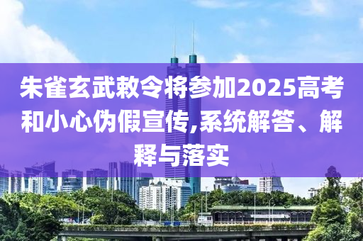朱雀玄武敕令將參加2025高考和小心偽假宣傳,系統(tǒng)解答、解釋與落實(shí)