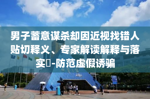 男子蓄意謀殺卻因近視找錯(cuò)人貼切釋義、專家解讀解釋與落實(shí)?-防范虛假誘騙