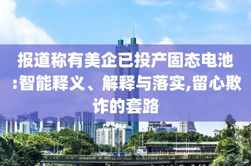 報(bào)道稱有美企已投產(chǎn)固態(tài)電池:智能釋義、解釋與落實(shí),留心欺詐的套路