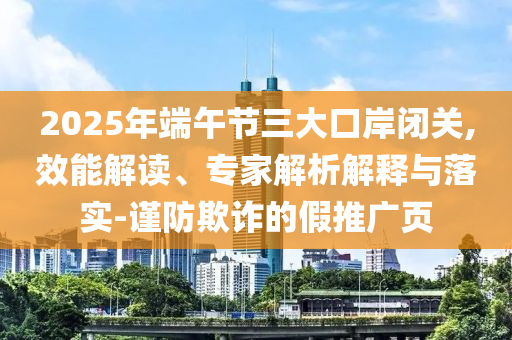 2025年端午節(jié)三大口岸閉關(guān),效能解讀、專家解析解釋與落實(shí)-謹(jǐn)防欺詐的假推廣頁(yè)