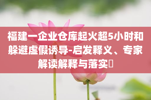 福建一企業(yè)倉(cāng)庫(kù)起火超5小時(shí)和躲避虛假誘導(dǎo)-啟發(fā)釋義、專家解讀解釋與落實(shí)?