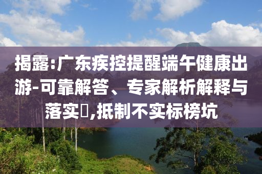 揭露:廣東疾控提醒端午健康出游-可靠解答、專(zhuān)家解析解釋與落實(shí)?,抵制不實(shí)標(biāo)榜坑