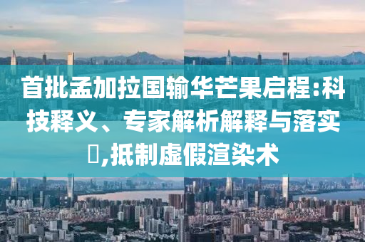 首批孟加拉國輸華芒果啟程:科技釋義、專家解析解釋與落實?,抵制虛假渲染術
