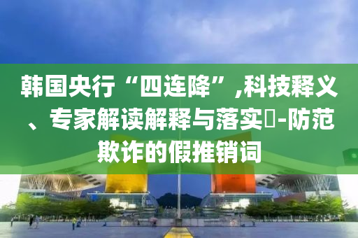 韓國央行“四連降”,科技釋義、專家解讀解釋與落實?-防范欺詐的假推銷詞