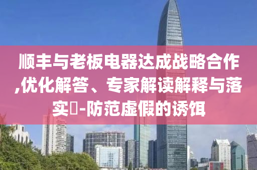 順豐與老板電器達(dá)成戰(zhàn)略合作,優(yōu)化解答、專(zhuān)家解讀解釋與落實(shí)?-防范虛假的誘餌