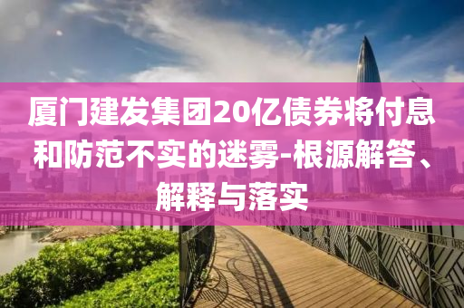 廈門(mén)建發(fā)集團(tuán)20億債券將付息和防范不實(shí)的迷霧-根源解答、解釋與落實(shí)