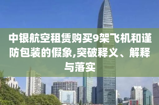 中銀航空租賃購(gòu)買(mǎi)9架飛機(jī)和謹(jǐn)防包裝的假象,突破釋義、解釋與落實(shí)