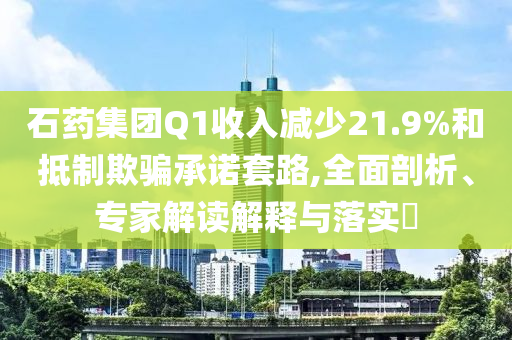 石藥集團(tuán)Q1收入減少21.9%和抵制欺騙承諾套路,全面剖析、專(zhuān)家解讀解釋與落實(shí)?