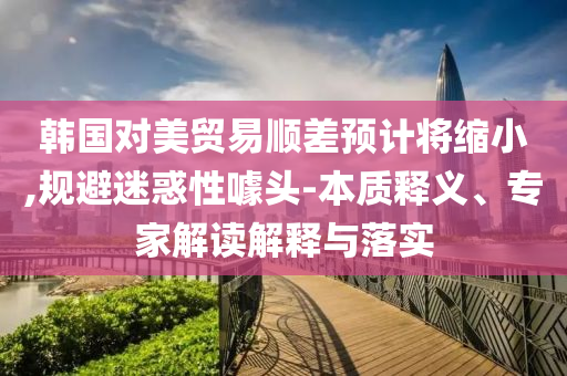 韓國對美貿(mào)易順差預(yù)計將縮小,規(guī)避迷惑性噱頭-本質(zhì)釋義、專家解讀解釋與落實