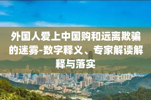 外國人愛上中國購和遠(yuǎn)離欺騙的迷霧-數(shù)字釋義、專家解讀解釋與落實