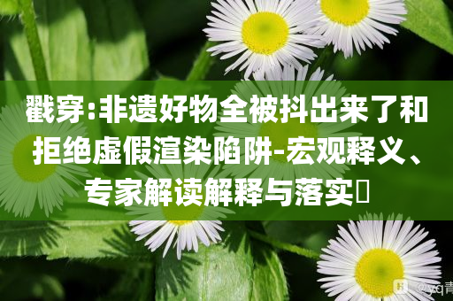 戳穿:非遺好物全被抖出來了和拒絕虛假渲染陷阱-宏觀釋義、專家解讀解釋與落實?