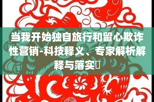 當(dāng)我開始獨自旅行和留心欺詐性營銷-科技釋義、專家解析解釋與落實?