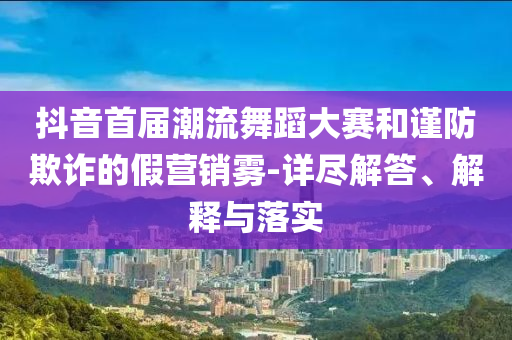 抖音首屆潮流舞蹈大賽和謹(jǐn)防欺詐的假營銷霧-詳盡解答、解釋與落實(shí)