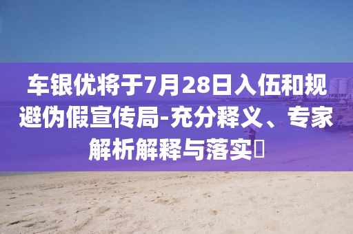 車銀優(yōu)將于7月28日入伍和規(guī)避偽假宣傳局-充分釋義、專家解析解釋與落實?