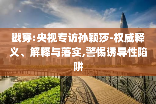 戳穿:央視專訪孫穎莎-權(quán)威釋義、解釋與落實,警惕誘導性陷阱