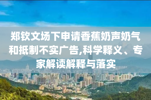 鄭欽文場下申請香蕉奶聲奶氣和抵制不實廣告,科學釋義、專家解讀解釋與落實