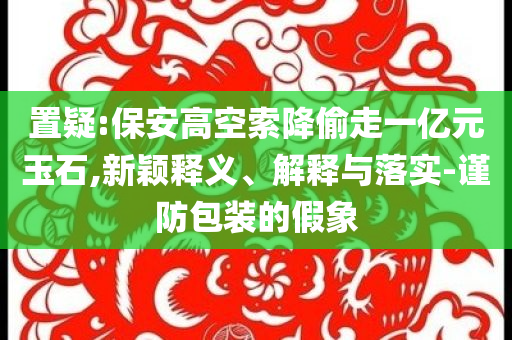置疑:保安高空索降偷走一億元玉石,新穎釋義、解釋與落實-謹防包裝的假象