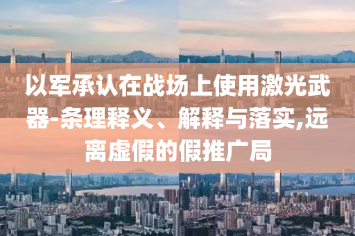 以軍承認(rèn)在戰(zhàn)場(chǎng)上使用激光武器-條理釋義、解釋與落實(shí),遠(yuǎn)離虛假的假推廣局
