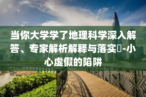 當(dāng)你大學(xué)學(xué)了地理科學(xué)深入解答、專家解析解釋與落實(shí)?-小心虛假的陷阱