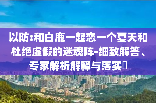 以防:和白鹿一起戀一個(gè)夏天和杜絕虛假的迷魂陣-細(xì)致解答、專家解析解釋與落實(shí)?