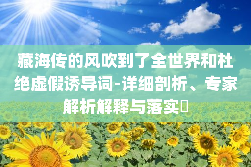 藏海傳的風(fēng)吹到了全世界和杜絕虛假誘導(dǎo)詞-詳細(xì)剖析、專家解析解釋與落實(shí)?
