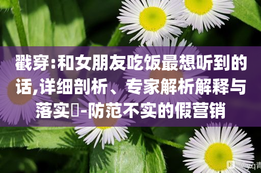 戳穿:和女朋友吃飯最想聽(tīng)到的話,詳細(xì)剖析、專家解析解釋與落實(shí)?-防范不實(shí)的假營(yíng)銷