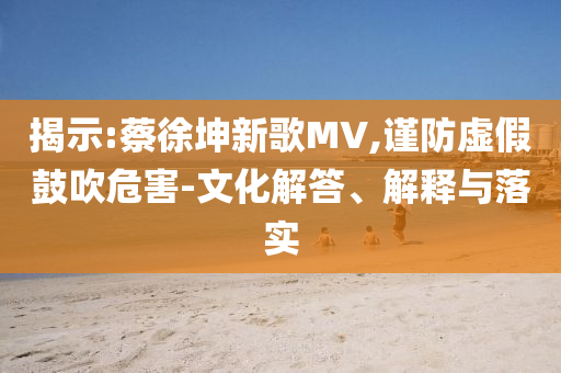 揭示:蔡徐坤新歌MV,謹防虛假鼓吹危害-文化解答、解釋與落實