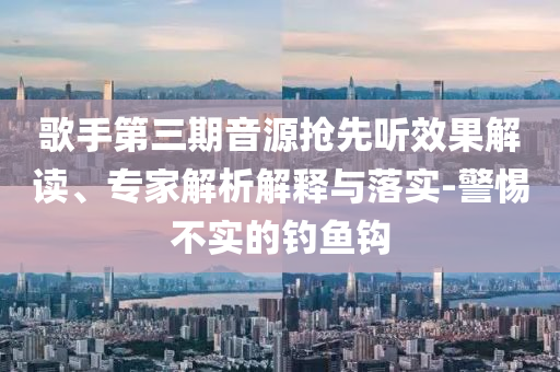 歌手第三期音源搶先聽效果解讀、專家解析解釋與落實-警惕不實的釣魚鉤