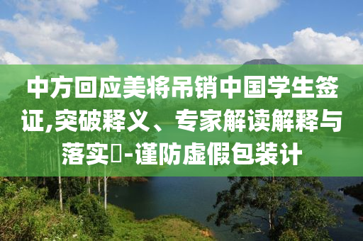 中方回應美將吊銷中國學生簽證,突破釋義、專家解讀解釋與落實?-謹防虛假包裝計