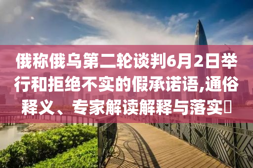 俄稱俄烏第二輪談判6月2日舉行和拒絕不實的假承諾語,通俗釋義、專家解讀解釋與落實?